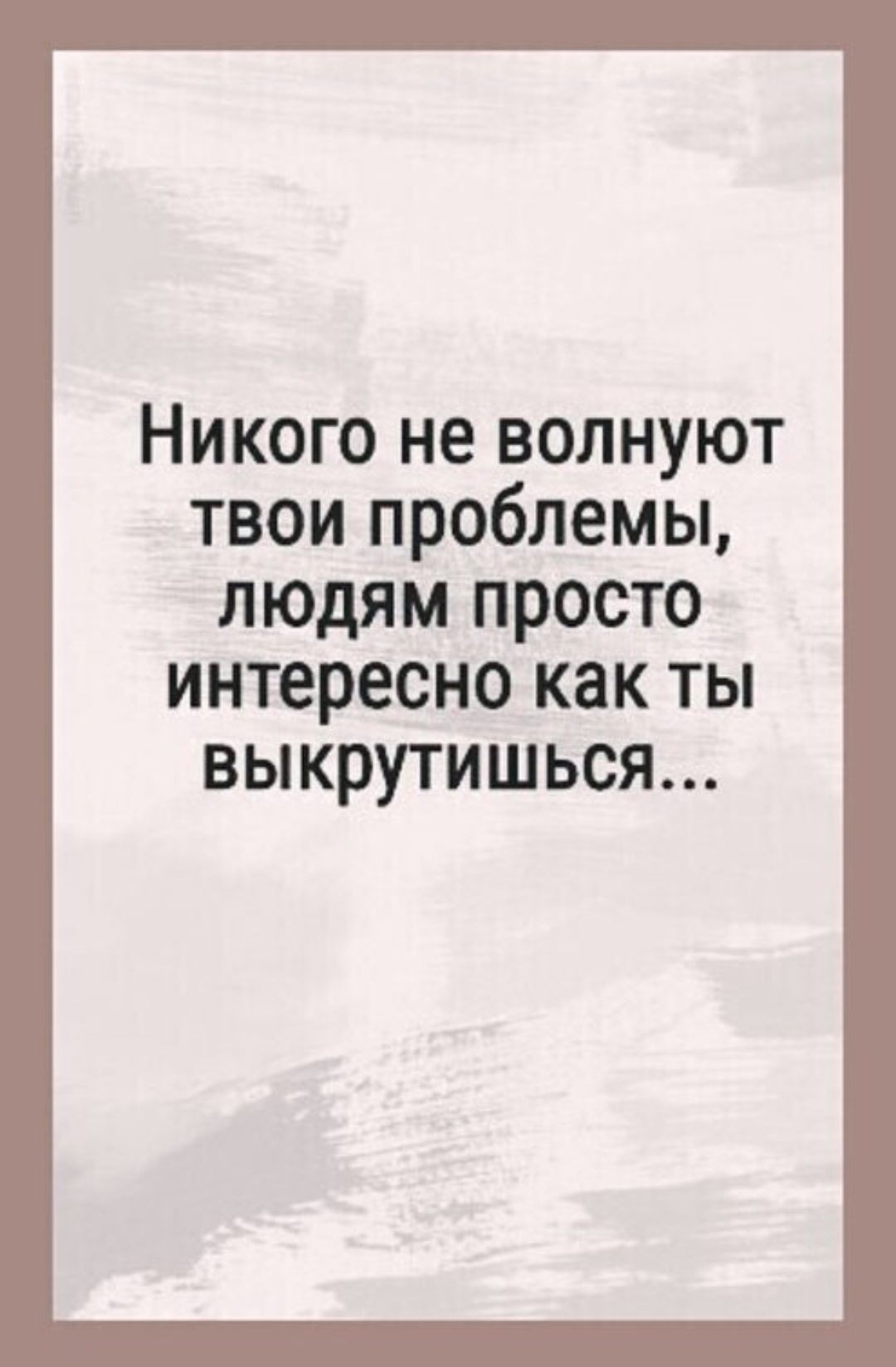 Никого не волнуют твои проблемы, людям просто интересно как ты выкрутишься...
