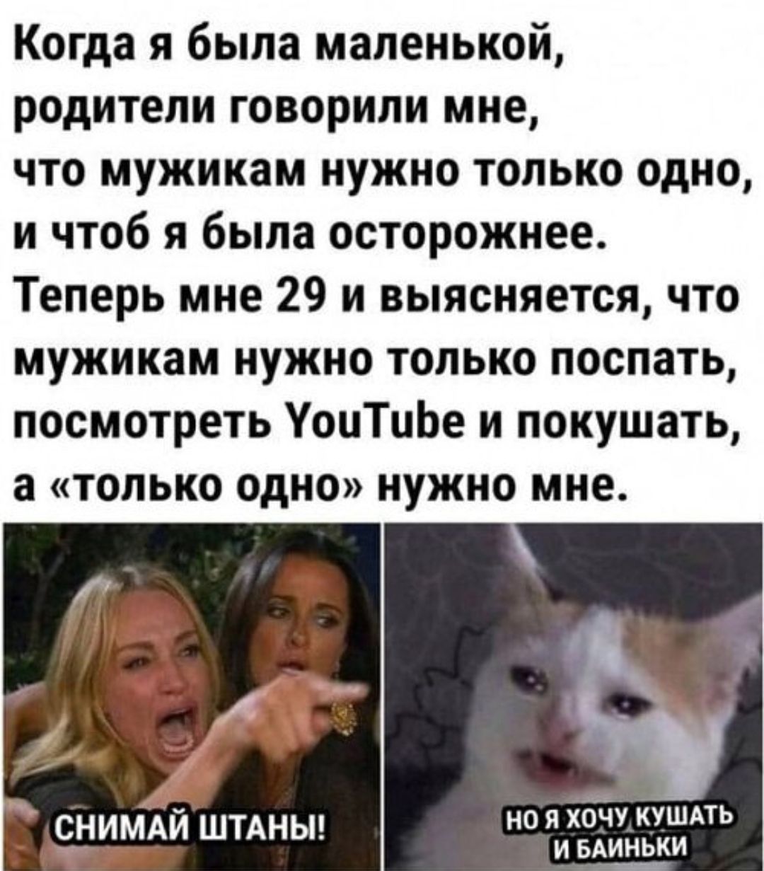 Когда я была маленькой, родители говорили мне, что мужикам нужно только одно, и чтоб я была осторожнее. Теперь мне 29 и выясняется, что мужикам нужно только посапать, посмотреть YouTube и покушать, а «только одно» нужно мне. СНИМАЙ ШТАНЫ! НО Я ХОЧУ КУШАТЬ