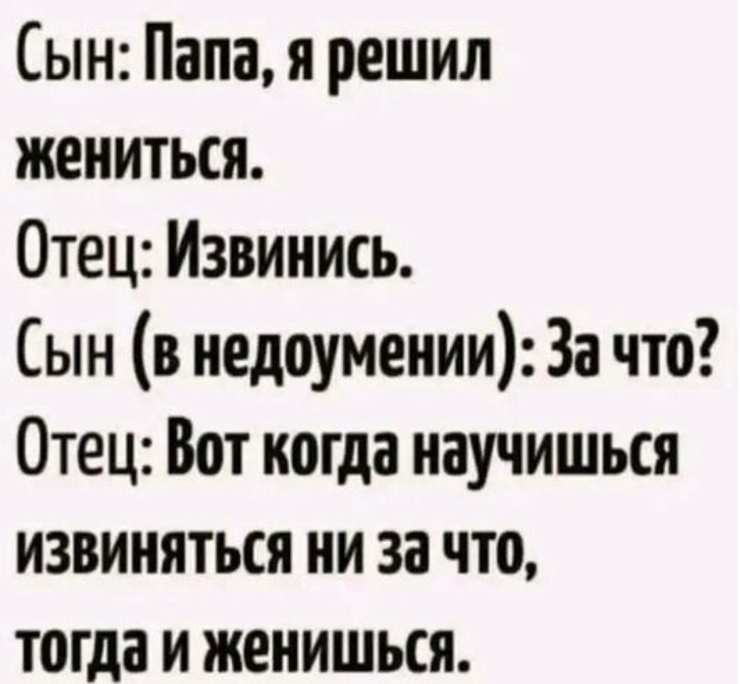Сын: Папа, я решил жениться. Отец: Извинись. Сын (в недоумении): За что? Отец: Вот когда научишься извиняться ни за что, тогда и женишься.