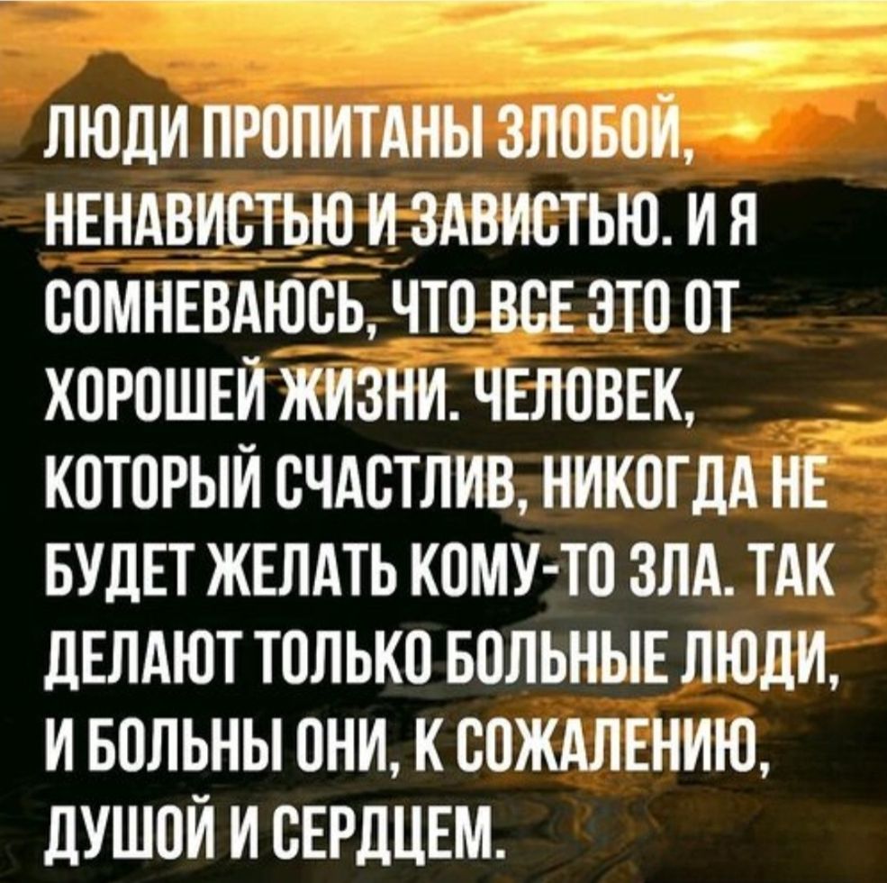 ЛЮДИ ПРОПИТАНЫ ЗЛОБОЙ, НЕНАВИСТЬЮ И ЗАВИСТЬЮ. И Я СОМНЕВАЮСЬ, ЧТО ВСЕ ЭТО ОТ ХОРОШЕЙ ЖИЗНИ. ЧЕЛОВЕК, КОТОРЫЙ СЧАСТЛИВ, НИКОГДА НЕ БУДЕТ ЖЕЛАТЬ КОМУ-ТО ЗЛА. ТАК ДЕЛАЮТ ТОЛЬКО БОЛЬНЫЕ ЛЮДИ, И БОЛЬНЫ ОНИ, К СОЖАЛЕНИЮ, ДУШОЙ И СЕРДЦЕМ.