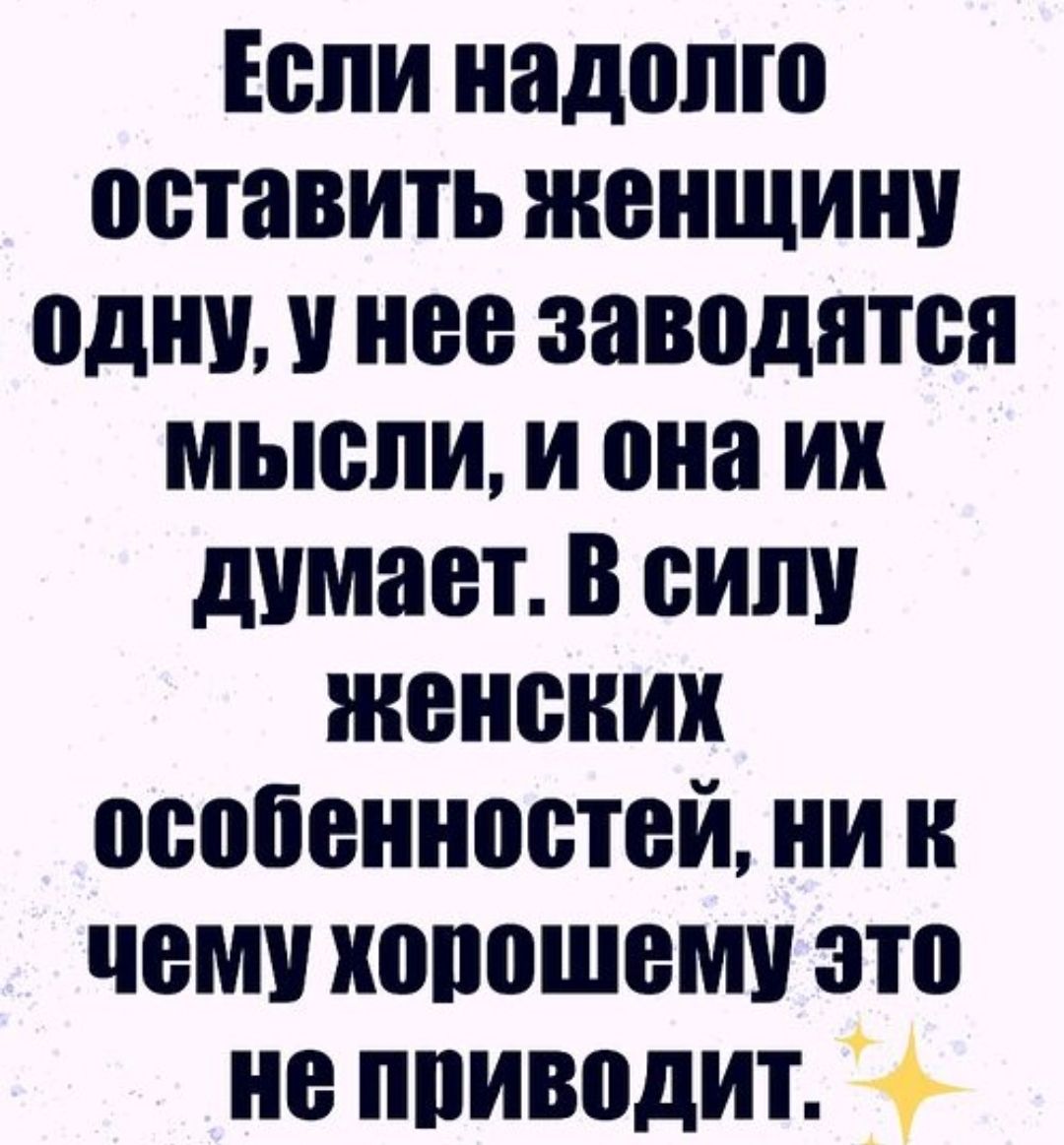 Если надолго оставить женщину одну, у нее заводятся мысли, и она их думает. В силу женских особенностей, ни к чему хорошему это не приводит.