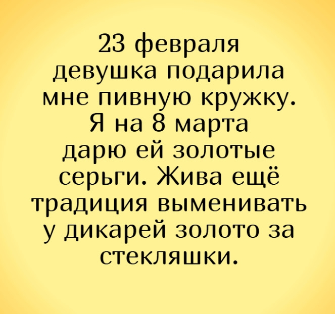 23 февраля Девушка подарила мне пивную кружку Я на 8 марта дарю ей золотые серьги Жива ещё традиция выменивагь у дикарей золото за стекляшки