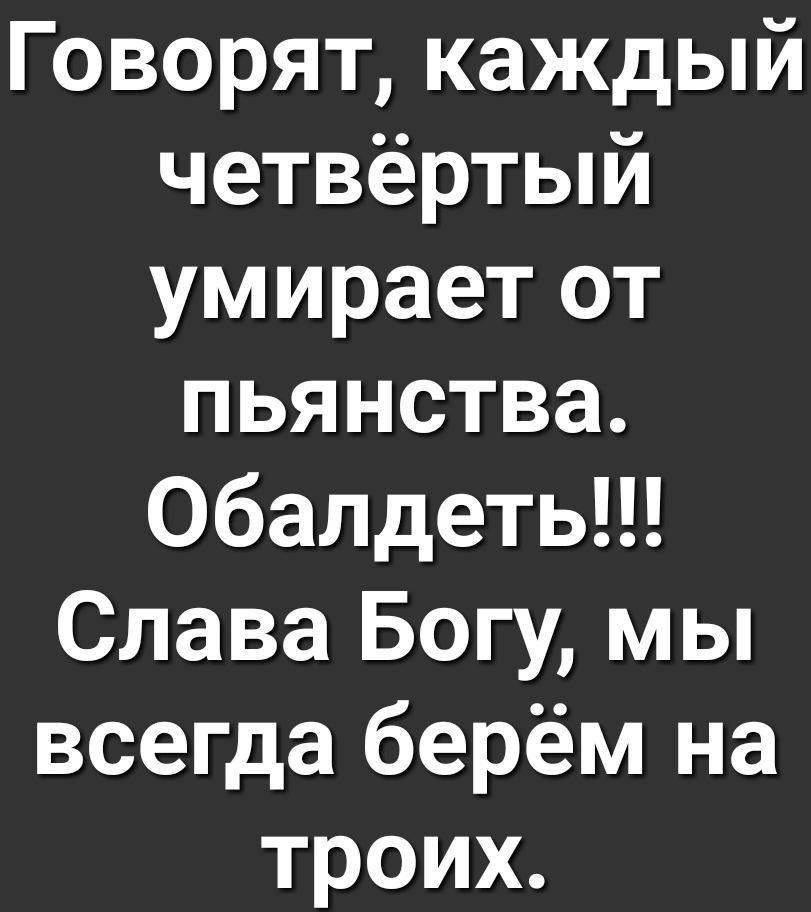 Говорят каждый четвёртый умирает от пьянства обалдеть Слава Богу мы всегда берём на троих