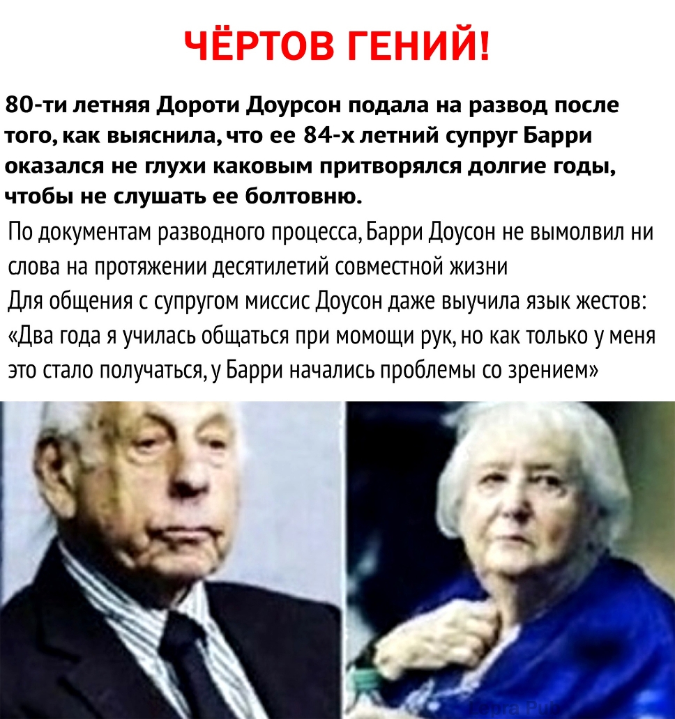 80 ти летняя дороти Доурсон подала на развод после того как выяснилачто ее 84 х летний супруг Барри оказался не глухи каковым притворялся долгие годы чтобы не слушать ее болтовню По документам разводного процесса Барри Доусон не вымолвил ни слова на протяжении десятилетий совместной жизни Для общения с супругом миссис Доусон даже выучила язык жестов Два года я училась общаться при момощи рук но ка
