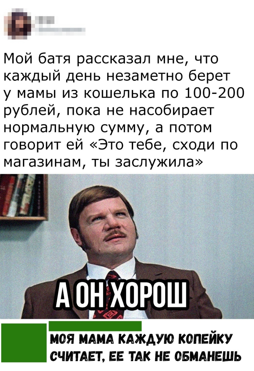 Мой батя рассказал мне что каждый день незаметно берет у мамы из кошелька по 100 200 рублей пока не насобирает нормальную сумму а потом говорит ей Это тебе сходи по магазинам ты заслужила А 0НХ0Р0Ш _ _ МОЯ МАМА КАЖДУЮ КОПЕИКУ СЧИТАЕТ ЕЕ ТАК НЕ ОБМАНЕШЬ