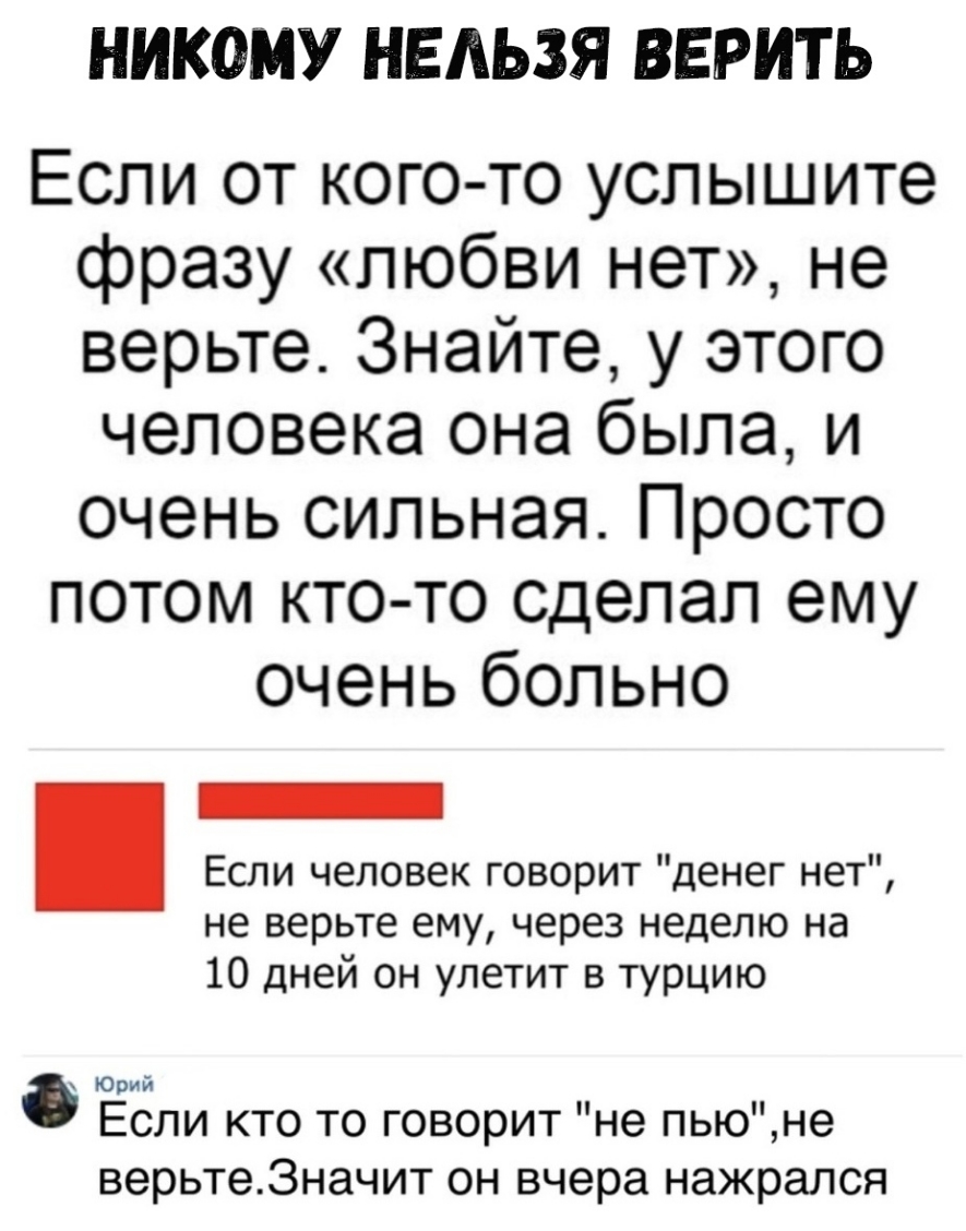 НИКОМУ НЕЛЬЗЯ ВЕРИТЬ Если от кого то услышите фразу любви нет не верьте Знайте у этого человека она была и очень сильная Просто потом кто то сделал ему очень больно Если человек говорит денег нет не верьте ему через неделю на 10 дней он улетит в турцию Юрий Если кто то говорит не пьюне верьте3начит он вчера нажрался