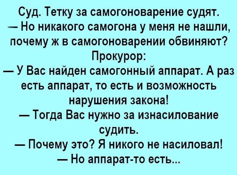 Суд Тетку за самогоноварение судят Но никакого самогона у меня не нашли почему ж в самогоноварении обвиняют Прокурор У Вас найден самогонный аппарат А раз есть аппарат то есть и возможность нарушения закона Тогда Вас нужно за изнасилование судить Почему это Я никого не насиловал Но аппаратто есть