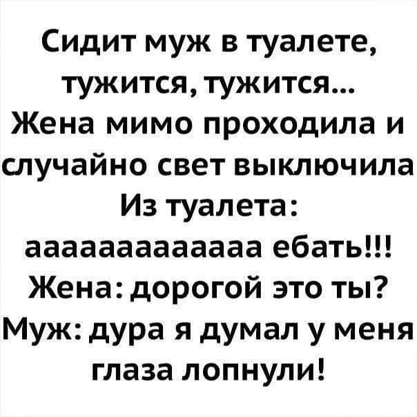 Сидит муж в туалете тужится тужится Жена мимо проходила и случайно свет выключила Из туалета ааааааааааааа ебать Жена дорогой это ты Муж дура я думал у меня глаза лопнули