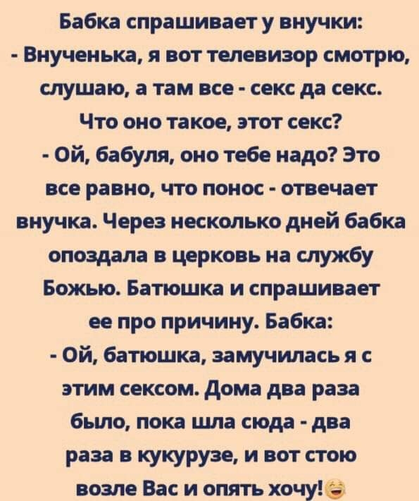 Бабка спрашиваету внучки Виучеиька ВОТ ТЕЛЕВИЗОР СМОТРЮ слушаю а там все сакс да секс Что оно такое ттт секс Ой бабуля оно тебе надо Это ПСВ РПЦ ЧТО понос точит внучка Через несколько диой бабка опоздала церковь на службу Божью Батюшка и спрашивает не про причину Бабка Ой батшка замучилась я с этим сексом дома два раза было пока шла сюда два раза кукурузе и вот тю возле Вас и опять хочуё