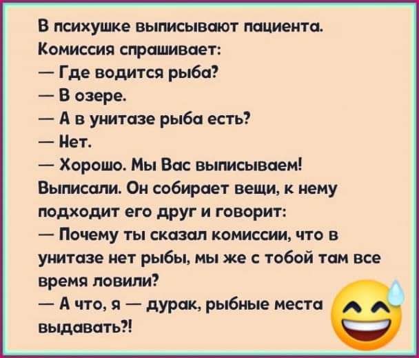 В психушке выписывают пациента Комиссия спрашивает Где водится рыба В озере А в шіитазе рыба есть Нет Хорошо Мы Вас выписываем Выписапи Он собирает вещи к нему подходит его друг и говорит ПОЧЕМУ ТЫ сказал КОМИССИИ ЧТО В унитазе нет рыбы мы же с тобой там все время ловили А что я дурак рыбные место выдавать