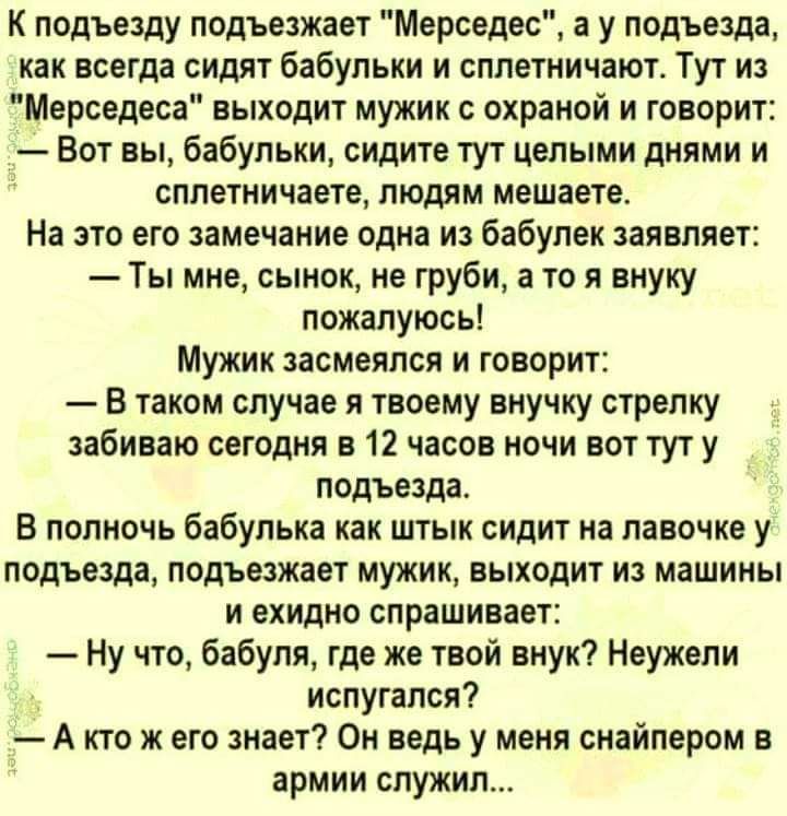 К подъезду подъезжает Мерседес а у подъезда как всегда сидят бабульки и сплетничают Тут из Мерседеса выходит мужик с охраной и говорит Вот вы бабульки сидите тут целыми днями и сплетничаете людям мешаете На это его замечание одна из бабулек заявляет Ты мне сынок не груби а то я внуку пожалуюсь Мужик засмеялся и говорит В таком случае я твоему внучку стрелку забиваю сегодня в 12 часов ночи вот тут 