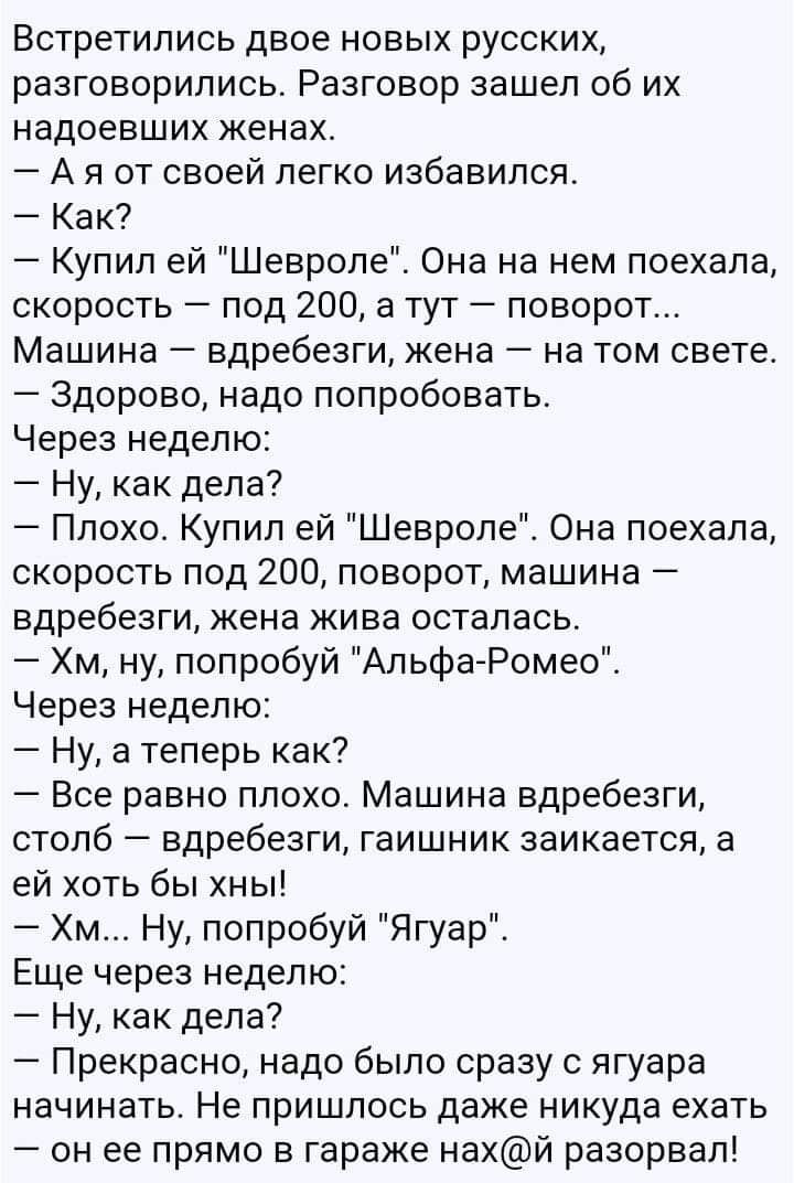 Встретились двое новых русских разговорились Разговор зашел об их надоевших женах А я от своей легко избавился Как Купил ей Шевроле Она на нем поехала скорость под 200 а тут поворот Машина вдребезги жена на том свете Здорово надо попробовать Через неделю Ну как дела Плохо Купил ей Шевроле Она поехала скорость под 200 поворот машина вдребезги жена жива осталась Хм ну попробуй АльфаРомео_ Через неде