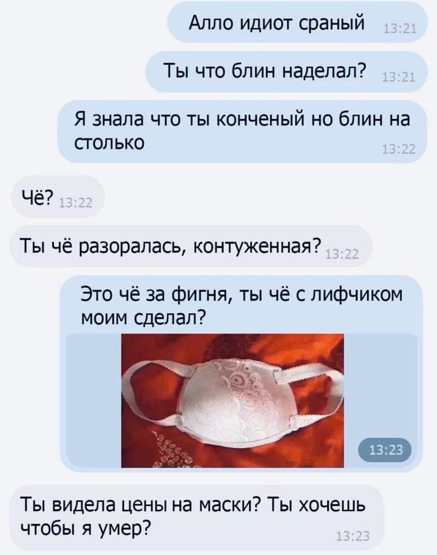 Алло идиот сраный Ты что блин наделал до Я ЗНЭЛЗ ЧТО ТЫ КОНЧЕНЫЙ НО бЛИН Нд СГОЛЬКО Чё Ты чё разоралась контуженная Это чё за фигня ты чё с лифчиком моим сделал Ты видела цены на маски Ты хочешь чтобы я умер
