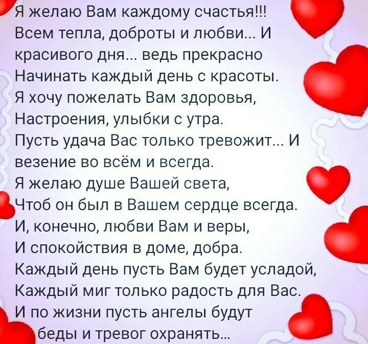 Я желаю Вам каждому счастья Всем тепла доброты и любви И красивого дня ведь прекрасно Начинать каждый день с красоты Я хочу пожелать Вам здоровья Настроения улыбки с утра Пусть удача Вас только тревожит И везение во всём и всегда Я желаю душе Вашей света Чтоб он был в Вашем сердце всегда И конечно любви Вам и веры И спокойствия в доме добра Каждый день пусть Вам будет усладой Каждый миг только рад