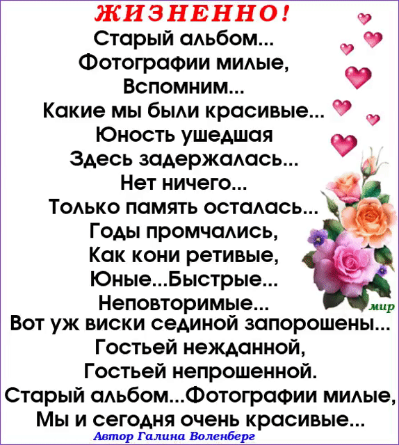 Жизненно! Старый альбом... Фотографии милые, вспомним... Какие мы были красивые... У ь 2 юность ушедшая  здесь задержалась... Нет ничего...  Только память осталась... Годы промчались, как кони ретивые, юные...быстрые... Неповторимые.... !мир' вот уж виски сединой запорошены... Гостьей нежданной, гостьей непрошенной. Старый альбом...фотографии милые, мы и сегодня очень красивые... Автор галина воленберг