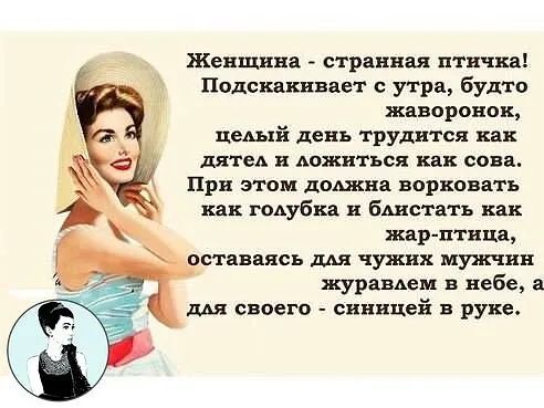 Женщина  странная птичка! Подскакивает с утра, будто жаворонок, целый день трудится как дятел и ложиться как сова. При этом должна ворковать как голубка и блистать как. Жарптица,  оставаясь для чужих мужчин журавлем в небе, а для своего  синицей в руке.