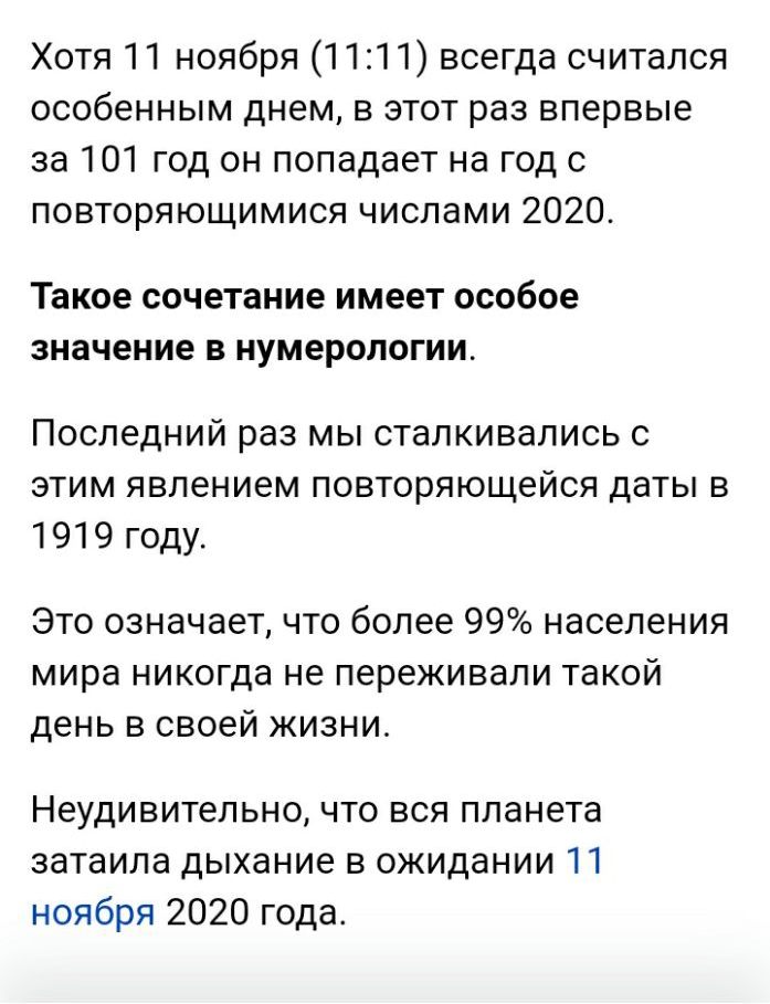 Хотя 11 ноября 1111 всегда считался особенным днем в этот раз впервые за 101 год он попадает на год с повторяющимися числами 2020 Такое сочетание имеет особое значение В НУМБРОЛОГИИ Последний раз мы сталкивались с этим явлением повторяющейся даты в 1919 году Это означает что более 99 населения мира никогда не переживали такой день в своей жизни Неудивительно что вся планета затаила дыхание в ожида