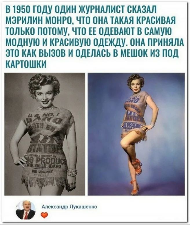 В 1950 ГОДУ ОДИН ЖУРНАЛИСТ СКАЗАЛ МЭРИЛИН МОНРО ЧТО ОНА ТАКАЯ КРАСИВАЯ ТОЛЬКО ПОТОМУ ЧТО ЕЕ ОДЕВАЮТ В САМУЮ МОДНУЮ И КРАСИВУЮ ОДЕЖДУ ОНА ПРИНЯЛА ЭТО КАК ВЫЗОВ И ОДЕЛАСЬ В МЕШОК ИЗ ПОД КАРТОШКИ Александр Лукашенко