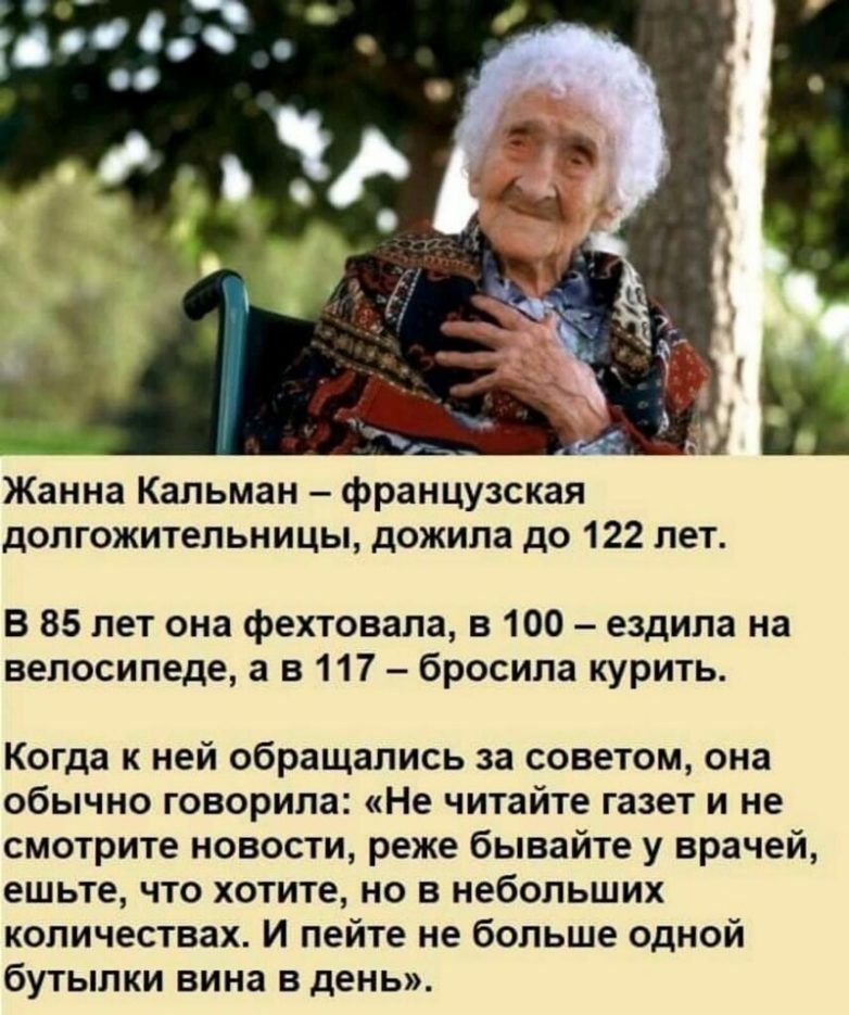 Жанна Кальман французская допгожительницы дожила до 122 лет В 85 лет она фехтовала в 100 ездила на велосипеде а в 117 бросила курить Когда к ней обращались за советом она обычно говорила Не читайте газет и не смотрите новости реже бывайте у врачей ешьте что хотите но в небольших количествах И пейте не больше одной бутылки вина в день