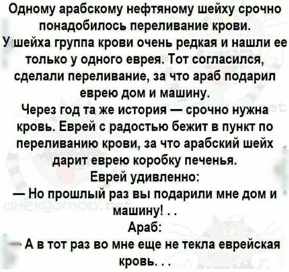 Одному арабскому нефтяному шейху срочно понадобилось переливание крови У шейха группа крови очень редкая и нашли ее только у одного еврея Тот согласился сделали переливание за что араб подарил еврею дом и машину Через год та же история срочно нужна кровь Еврей с радостью бежит в пункт по лерепиванию крови за что арабский шейх дарит еврею коробку печенья Еврей удивленно Но прошлый раз вы подарили м