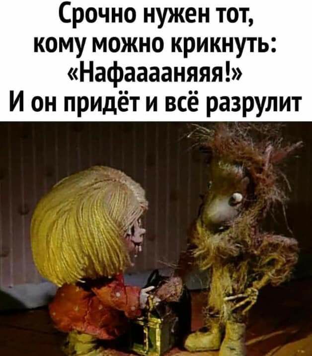 Срочно нужен тот кому можно крикнуть Нафааааняяя И он придёт и всё разрулит