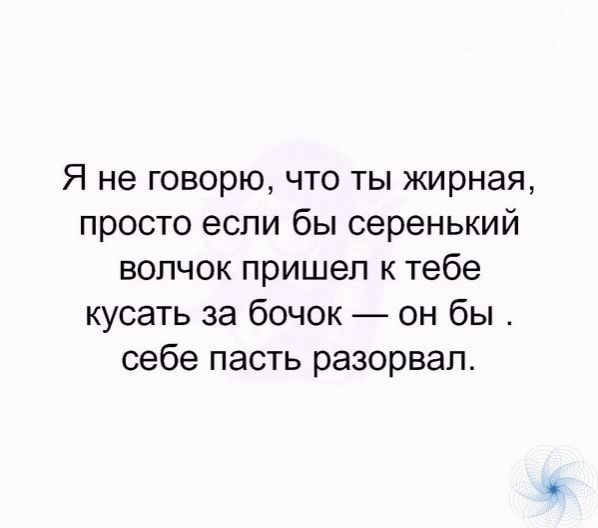 Я не говорю что ты жирная просто если бы серенький волчок пришел к тебе кусать за бочок он бы себе пасть разорвал