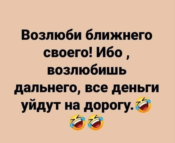 Возлюби ближнего своего Ибо возлюбишь дальнего все деньги уйдут нэ ворот