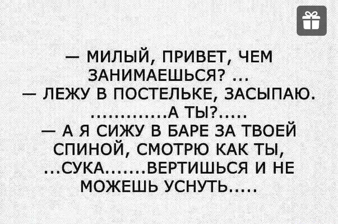 МИЛЫЙ ПРИВЕТ ЧЕМ ЗАНИМАЕШЬСЯ ЛЕЖУ В ПОСТЕЛЬКЕ ЗАСЫПАЮ А ТЫ А Я СИЖУ В БАРЕ ЗА ТВОЕЙ СПИНОЙ СМОТРЮ КАК ТЫ СУКА ВЕРТИШЬСЯ И НЕ МОЖЕШЬ УСНУТЬ