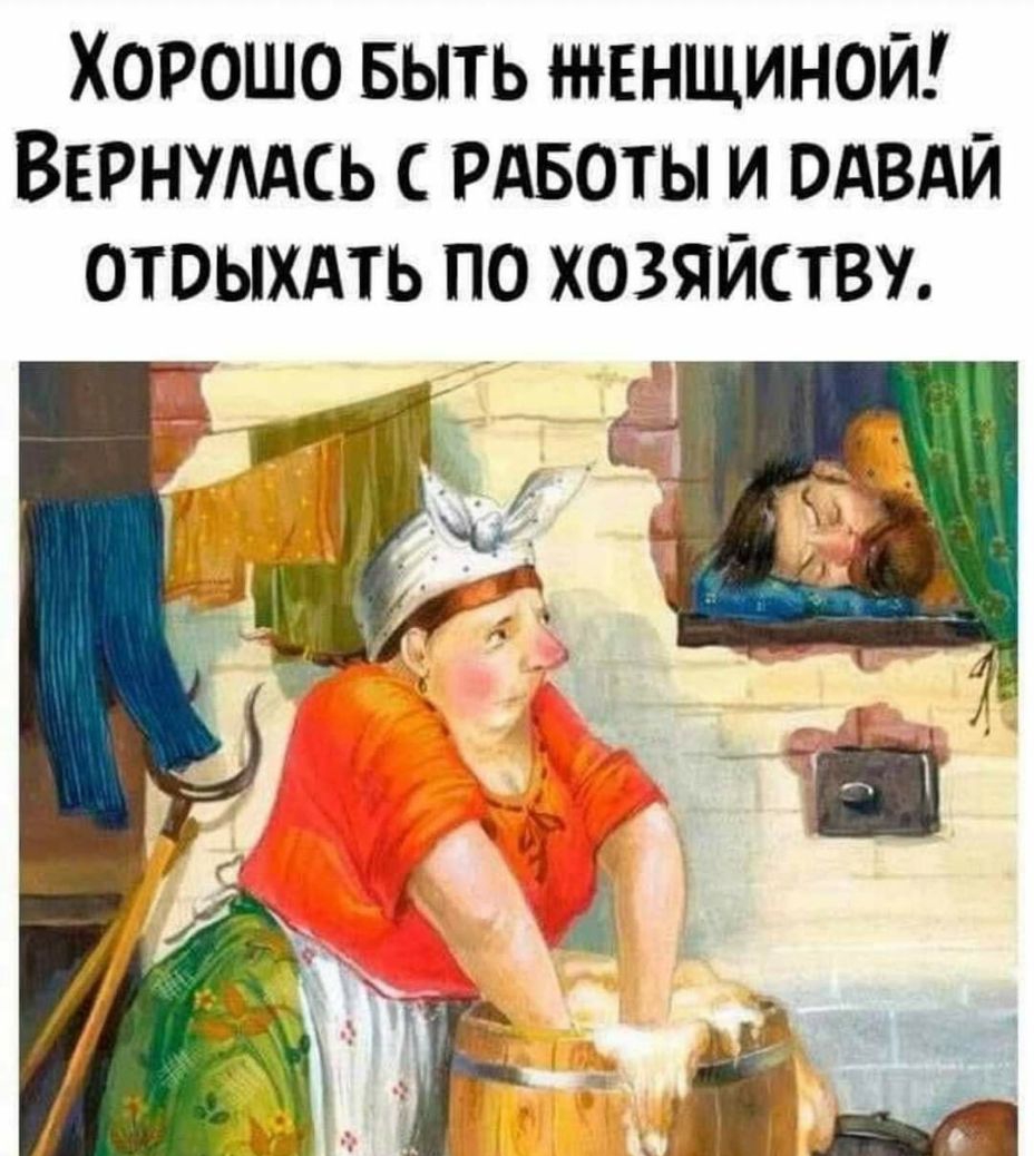 Хорошо БЫТЬ швнщиной Вернумсь РАБОТЫ и ОАВАЙ отвыхдть по хозяйству