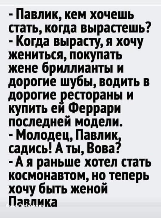 Павлик кем хочешь стать когда вырастешь Когда вырасту я хочу жениться покупать жене бриллианты и дорогие шубы водить в дорогие рестораны и купить еи Феррари последней модели Молодец Павлик садись А ты Вова А я раньше хотел стать космонавтом но теперь хочу быть женой Павлика