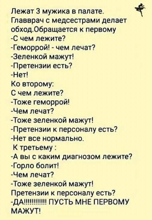 Лежат 3 мужика в палате Главврач с медсестрами делает обход06ращается к первому С чем лежите Геморрой чем лечат 3еленкой мажут Претензии есть Нет Ко второму С чем лежите Тоже геморрой Чем лечат Тоже зеленкой мажут Претензии к персоналу есть Нет все нормально К третьему А вы с каким диагнозом лежите Горпо болит Чем лечат Тоже зеленкой мажут Претензии к персоналу есть ДАЩ ПУСТЬ МНЕ ПЕРВОМУ МАЖУТ