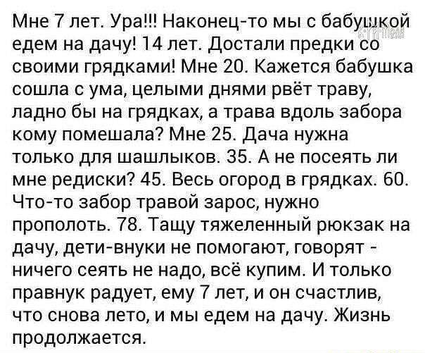 Мне лет Ура Наконецто мыс бабушкой едем на дачу 14 лет Достали предки со своими грядками Мне 20 Кажется бабушка сошла с ума целыми днями рвёт траву ладно бы на грядках а трава вдоль забора кому помешала Мне 25 Дача нужна только для шашлыков 35 А не посеять ли мне редиски 45 Весь огород в грядках 60 Чтото забор травой зарос нужно прополоть 78 Тащу тяжеленный рюкзак на дачу дети внуки не помогают го