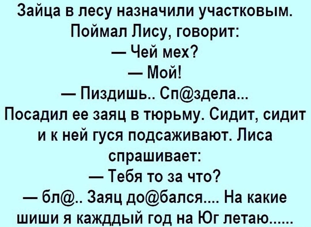 Зайца в лесу назначили участковым Поймал Лису говорит Чей мех Мой Пиздишь Спздела Посадил ее заяц в тюрьму Сидит сидит и к ней гуся подсаживают Писа спрашивает Тебя то за что бл Заяц добался На какие шиши я кажддый год на Юг летаю