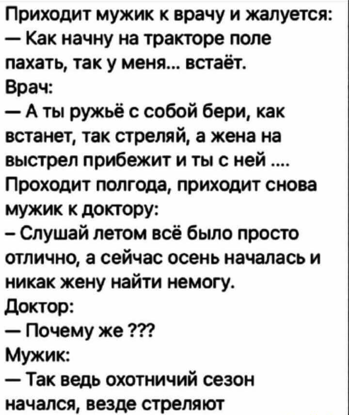 Приходит мужик к врачу и жалуется Как начну на тракторе поле пахать так у меня встаёт Врач А ты ружьё с собой бери как встанет так стреляй а жена на выстрел прибежит и ты с ней Проходит полгода приходит снова мужик к доктору Слушай летом всё было просто отлично а сейчас осень началась и никак жену найти немогу доктор Почему же Мужик Так ведь охотничий сезон начался везде стреляют