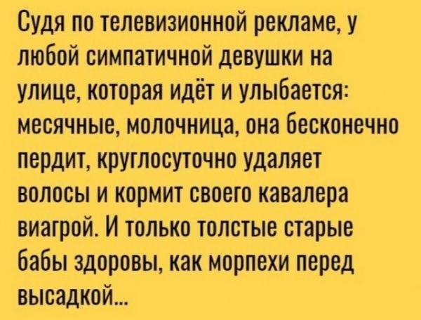 Судя по телевизионной рекламе у любой симпатичной девушки на улице которая идёт и улыбается месячные молочница она бесконечно пердит круглосуточно удаляет волосы и кормит своего кавалера виагрой И только толстые старые бабы здоровы как морпехи перед высадкой