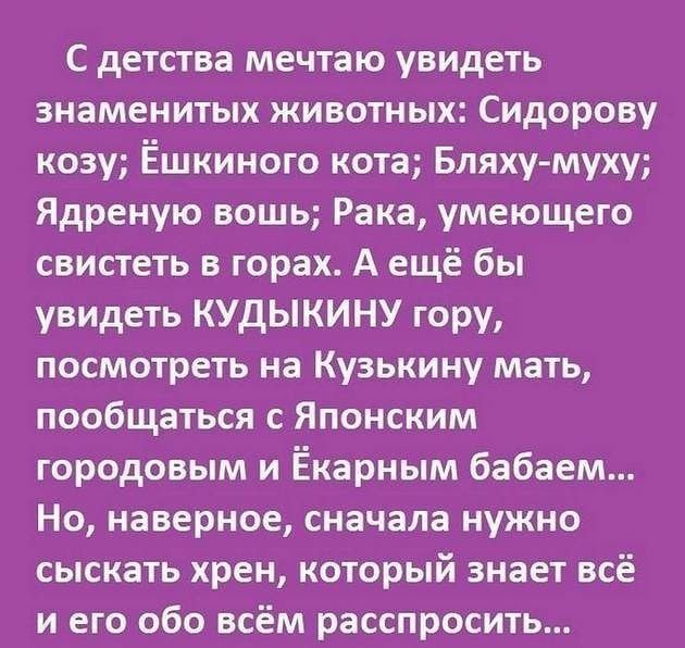 С детства мечтаю увидеть знаменитых животных Сидорову козу Ёшкиного кота Бляху муху Ядреную вошь Рака умеющего свистеть в горах А ещё бы увидеть КУдЫКИНУ гору посмотреть на Кузькину мать пообщаться с Японским городовым и Ёкарным бабаем Но наверное сначала нужно сыскать хрен который знает всё и его обо всём расспросить