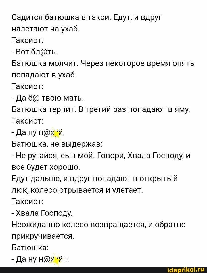 Садится батюшка в такси Едут и вдруг налетают на ухаб Таксист Вот блть Батюшка молчит Через некоторое время опять попадают в ухаб Таксист Да ё твою мать Батюшка терпит В третий раз попадают в яму Таксист да ну Батюшка не выдержав Не ругайся сын мой Говори Хвала Господу и все будет хорошо Едут дальше и вдруг попадают в открытый люк колесо отрывается и улетает Таксист Хвала Господу Неожиданно колесо