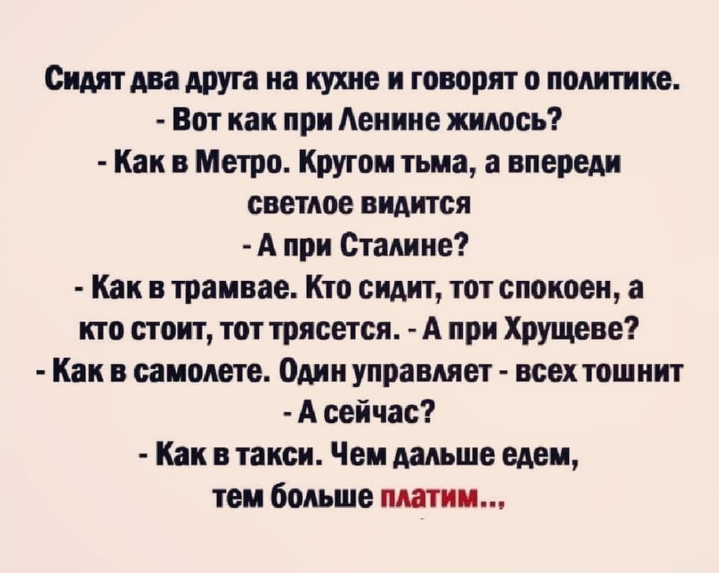 Сидят два друга на кухне и говорят о политике Вот как при Аенине жилось Как в Метро Кругом тьма а впереди светлое видится А при Сталине Как в трамвае Кто сидит тот спокоен а кто стоит тот трясется А при Хрущеве Как в самолете Один управляет всех тошнит А сейчас Как в такси Чем дальше едем тем больше платим
