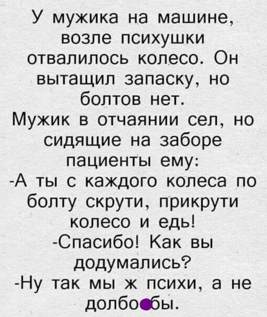 У мужика на машине возле психушки отвалилось колесо Он вытащил запаску но болтов нет Мужик в отчаянии сел но сидящие на заборе пациенты ему А ты с каждого колеса по болту скрути прикрути колесо и едь Спасибо Как вы додумались Ну так мы ж психи а не долбосбы