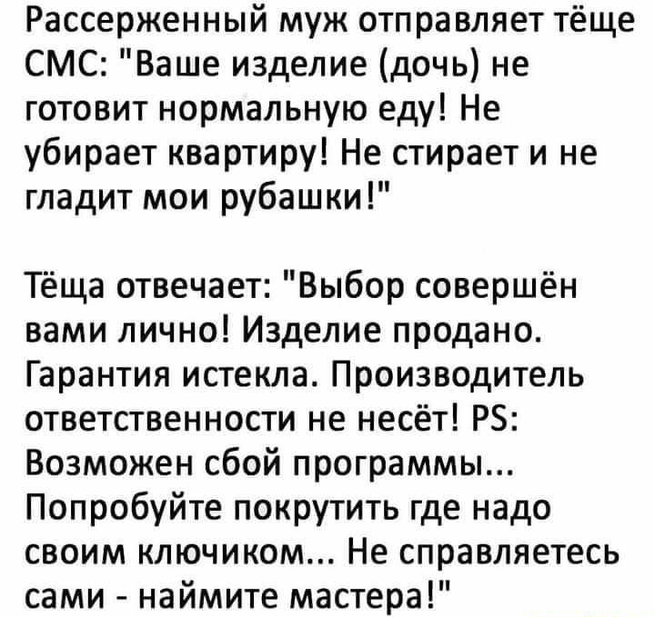 Рассерженный муж отправляет тёще СМС Ваше изделие дочь не готовит нормальную еду Не убирает квартиру Не стирает и не гладит мои рубашки Тёща отвечает Выбор совершён вами лично Изделие продано Гарантия истекла Производитель ответственности не несёт РБ Возможен сбой программы Попробуйте покрутить где надо своим ключином Не справляетесь сами наймите мастера