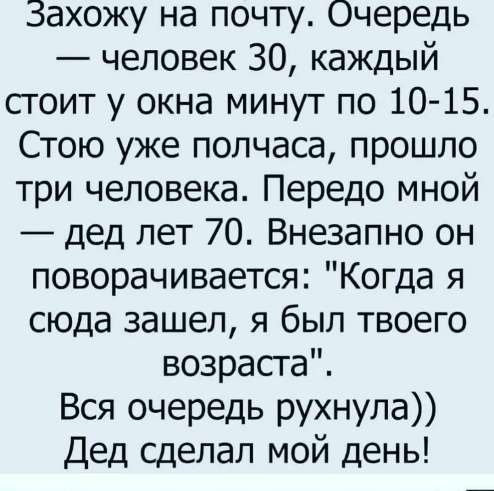 Захожу на почту Очередь человек 30 каждый сгоит у окна минут по 10 15 Стою уже полчаса прошло три человека Передо мной дед лет 70 Внезапно он поворачивается Когда я сюда зашел я был твоего возраста Вся очередь рухнула Дед сделал мой день