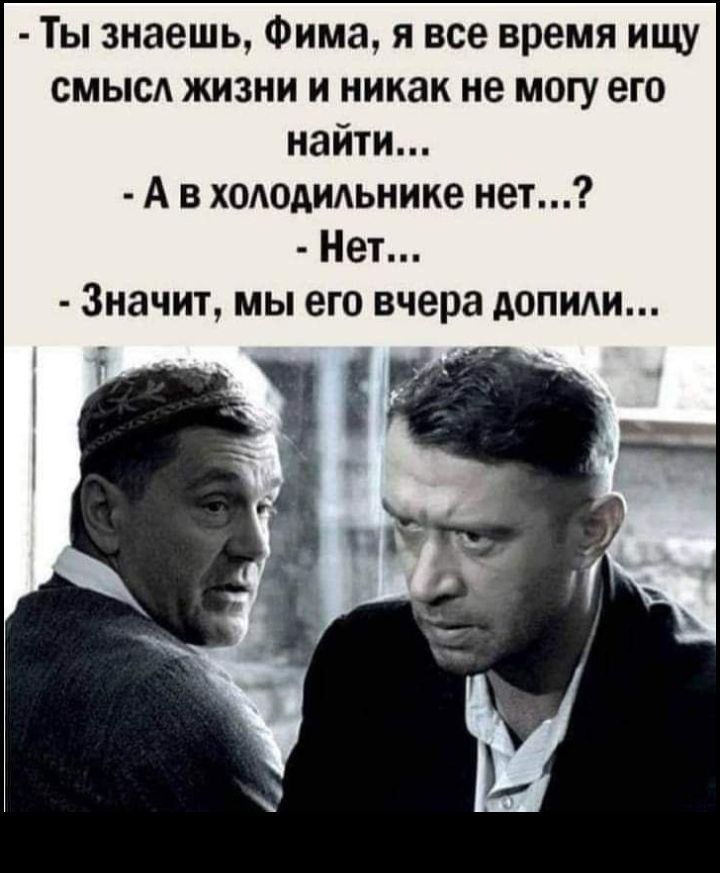 Ты знаешь Фима я все время ищу смысА жизни и никак не могу его найти А в хододидьнике нет Нет Значит мы его вчера допиди