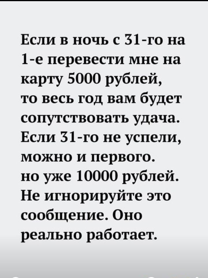Если в ночь с 31 го на 1 е перевести мне на карту 5000 рублей то весь год вам будет сопутствовать удача Если 31 го не успели можно и первого но уже 10000 рублей Не игнорируйте это сообщение Оно реально работает