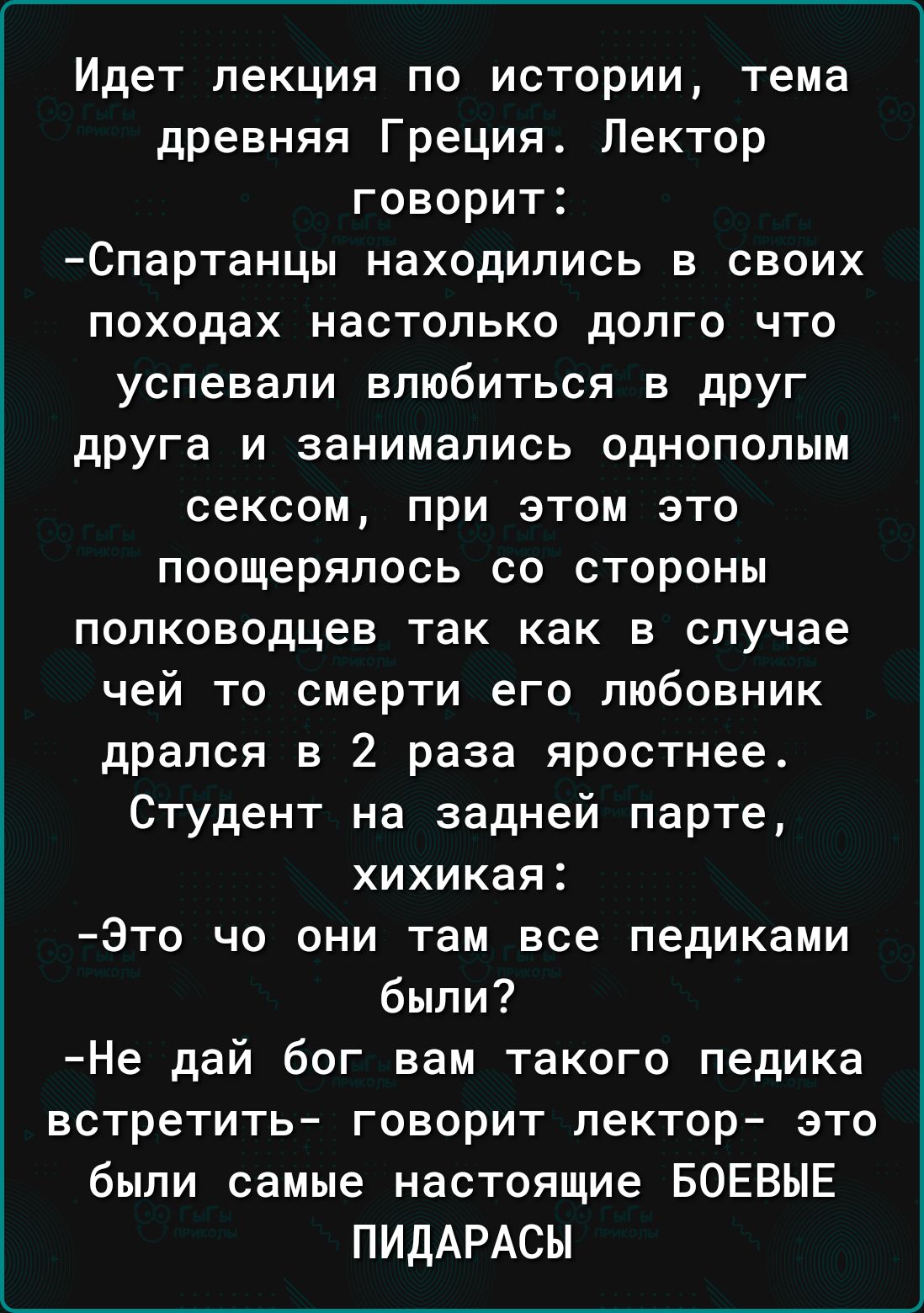 Идет лекция по истории тема древняя Греция Лектор говорит Спартанцы находились в своих походах настолько долго что успевали влюбиться в дРУг друга и занимались однополым сексом при этом это поощерялось со стороны полководцев так как в случае чей то смерти его любовник дрался в 2 раза яростнее Студент на задней парте хихикая Это чо они там все педиками были Не дай бог вам такого педика встретить го