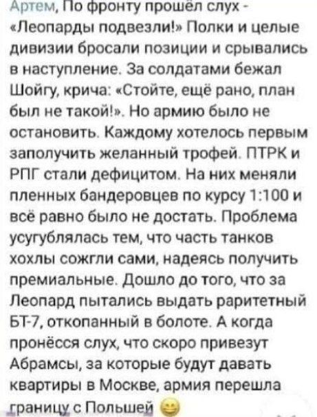 Артем По Фронту прошёл слух Пеопарды подвезли Попки и целые дивизии бросали позиции и срывались наступление За солдатами бежал Шойгу крича чСтойте ещё рано план был не такой Но армию было не остановить Каждому котелось первым заполучить желанный трофей ПТРК и РПГ стали дефицитом На них меняли пленных бандеровцев по курсу 11100 и все равно было не достать Проблема усугублялось тем что часть танков 