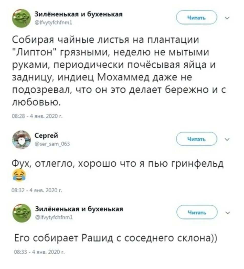 Зилёнеиькая и бухеиькая у ячуйти т Собирая чайные листья на плантации Липтон грязными неделю не мытыми руками периодически почёсывая яйца и задницу индиец Мохаммед даже не подозревал что он это делает бережно и с любовью 05 38 4 янв 2010 г Сергей эедзапдОбЗ __ Фёх отлегло хорошо что я пью гринфельд 0832 4 янв 2020 г О Зилёнеиькая и бухенькая Кцутуістп ті Его собирает Рашид с соседнего склона 08 33