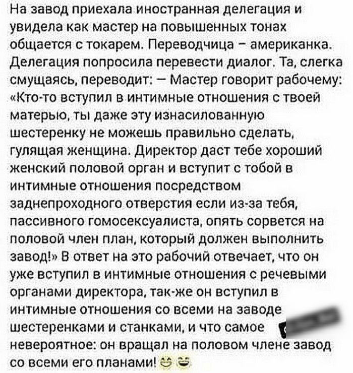 На завод приехала иностранная делегация и увидела как мастер на повышенных тонах общается токарем Переводчица американка делегация попросила перевести диалог Та слегка смущаясь переводит Мастер говорит рабочему Кто то вступил В интимные отношения с твоей матерью ты даже эту изнасилованную шестеренку не можешь правильно сделать гулящая женщина Директор даст тебе хороший женский половой орган и всту