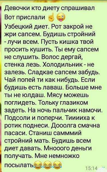 девочки КТО ДИЕТУ СПРЗШИБЗП Вот прислали Узбецкий диет Рот закрой не жри сапсем Будишь стройний лучи всем Пусть кишка твой просить кушить Ты ему сапсем не спушить Волос дергай стенка лезь Холодильник не залезь Сладкае сапсем забудь Чай попей ти как нибудь Если будишь есть лаваш Больше мне ты не юлдаш Мясу можешь поглидеть Тольку глаэиком задеть На ночь пальчик намочи Подсоли и поперчи Тииииха к ро