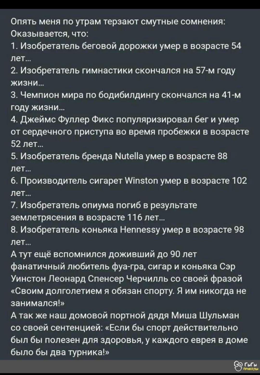 Опять меня по утрам терзают смутные сомнения Оказывается что 1 Изобретатель беговой дорожки умер в возрасте 54 лет 2 Изобретатель гимнастики скончался на 57 м году жизни 3 Чемпион мира по бодибилдингу скончался на 41 м году жизни 4 Джеймс Фуллер Фикс популяризировал бег и умер от сердечного приступа во время пробежки в возрасте 52 лет 5 Изобретатель бренда МитеПа умер в возрасте 88 лет 6 Производи