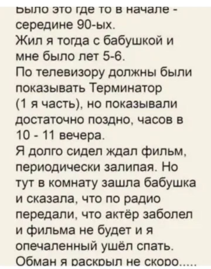 БЫЛО ЭТО где ТО В начале середине 90ых Жил я тогда с бабушкой и мне было лет 5 6 По телевизору должны были показывать Терминатор 1 я часть но показывали достаточно поздно часов в 10 11 вечера Я долго сидел ждал фильм периодически залилая Но тут в комнату зашла бабушка и сказала что по радио передали что актёр заболел и фильма не будет и я опечаленный ушёл спать Обман я раскрыл не скоро